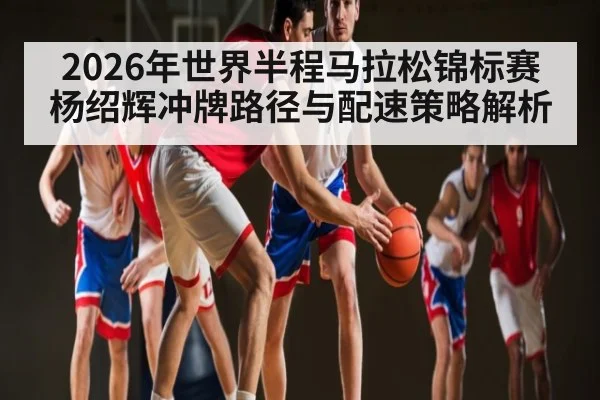 2026年世界半程马拉松锦标赛杨绍辉冲牌路径与配速策略解析